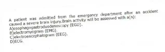 A patient was admitted from the emergency department after an accident caused a severe brain injury.Brain activity will be assessed with a(n):
A)esophagogastroduodenoscopy (EGD).
B)electromyogram (EMG).
C)electroencephalogram (EEG).
D)ECG.