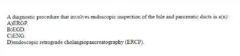 A diagnostic procedure that involves endoscopic inspection of the bile and pancreatic ducts is a(n):
A)ERGP.
B)EGD.
C)ENG.
D)endoscopic retrograde cholangiopancreatography (ERCP).