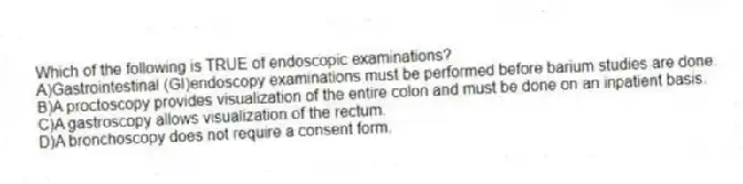 Which of the following is TRUE of endoscopic examinations?
A)Gastrointestinal (GI)endoscopy examinations must be performed before barium studies are done.
B)A proctoscopy provides visualization of the entire colon and must be done on an inpatient basis.
C)A gastroscopy allows visualization of the rectum.
D)A bronchoscopy does not require a consent form.