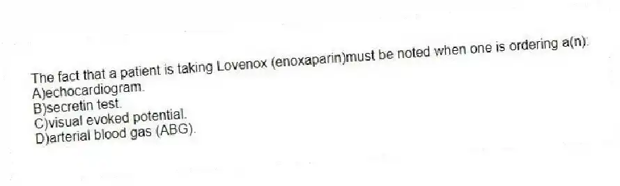 The fact that a patient is taking Lovenox (enoxaparin)must be noted when one is ordering a(n):
A)echocardiogram.
B)secretin test.
C)visual evoked potential.
D)arterial blood gas (ABG).