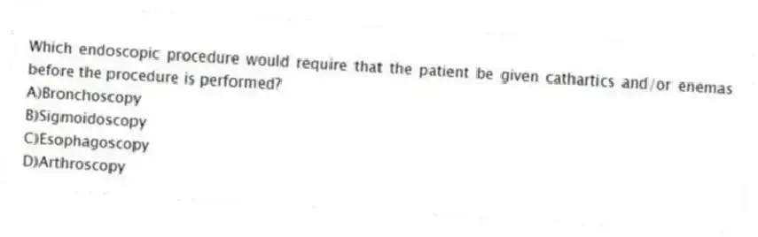Which endoscopic procedure would require that the patient be given cathartics and/or enemas before the procedure is performed?
A)Bronchoscopy
B)Sigmoidoscopy
C)Esophagoscopy
D)Arthroscopy