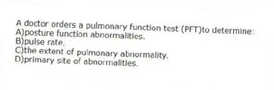 A doctor orders a pulmonary function test (PFT)to determine:
A)posture function abnormalities.
B)pulse rate.
C)the extent of pulmonary abnormality.
D)primary site of abnormalities.