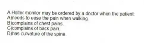 A Holter monitor may be ordered by a doctor when the patient:
A)needs to ease the pain when walking.
B)complains of chest pains.
C)complains of back pain.
D)has curvature of the spine.