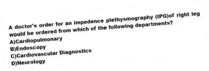 A doctor's order for an impedence plethysmography (IPG)of right leg would be ordered from which of the following departments?
A)Cardiopulmonary
B)Endoscopy
C)Cardiovascular Diagnostics
D)Neurology