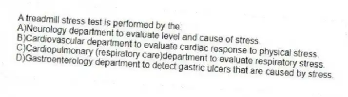 A treadmill stress test is performed by the:
A)Neurology department to evaluate level and cause of stress.
B)Cardiovascular department to evaluate cardiac response to physical stress.
C)Cardiopulmonary (respiratory care)department to evaluate respiratory stress.
D)Gastroenterology department to detect gastric ulcers that are caused by stress.