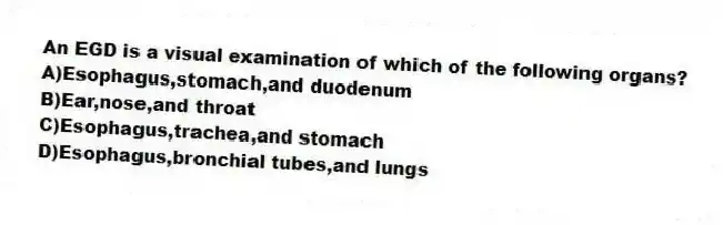 An EGD is a visual examination of which of the following organs?
A)Esophagus,stomach,and duodenum
B)Ear,nose,and throat
C)Esophagus,trachea,and stomach
D)Esophagus,bronchial tubes,and lungs