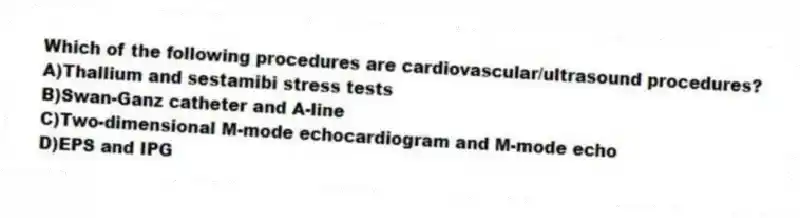 Which of the following procedures are cardiovascular/ultrasound procedures?
A)Thallium and sestamibi stress tests
B)Swan-Ganz catheter and A-line
C)Two-dimensional M-mode echocardiogram and M-mode echo
D)EPS and IPG