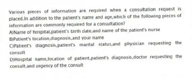 Various pieces of information are required when a consultation request is placed.In addition to the patient's name and age,which of the following pieces of information are commonly required for a consultation?
A)Name of hospital,patient's birth date,and name of the patient's nurse
B)Patient's location,diagnosis,and your name
C)Patient's diagnosis,patient's marital status,and physician requesting the consult
D)Hospital name,location of patient,patient's diagnosis,doctor requesting the consult,and urgency of the consult