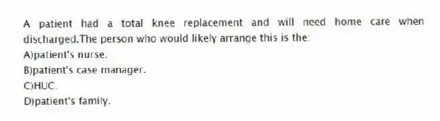 A patient had a total knee replacement and will need home care when discharged.The person who would likely arrange this is the:
A)patient's nurse.
B)patient's case manager.
C)HUC.
D)patient's family.
