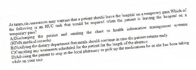 At times,circumstances may warrant that a patient should leave the hospital on a temporary pass.Which of the following is an HUC task that would be required when the patient is leaving the hospital on a temporary pass?
A)Discharging the patient and sending the chart to health information management systems (HIMS;medical records)
B)Notifying the dietary department that meals should continue in case the patient returns early
C)Canceling any treatments scheduled for the patient for the length of the absence
D)Advising the patient to stop at the local pharmacy to pick up the medications he or she has been taking while on your unit