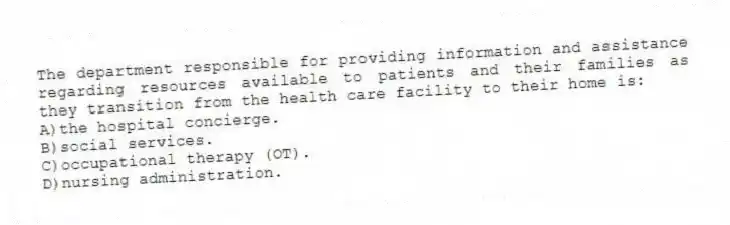 The department responsible for providing information and assistance regarding resources available to patients and their families as they transition from the health care facility to their home is:
A)the hospital concierge.
B)social services.
C)occupational therapy (OT).
D)nursing administration.