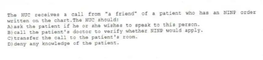 The HUC receives a call from "a friend" of a patient who has an NINP order written on the chart.The HUC should:
A)ask the patient if he or she wishes to speak to this person.
B)call the patient's doctor to verify whether NINP would apply.
C)transfer the call to the patient's room.
D)deny any knowledge of the patient.