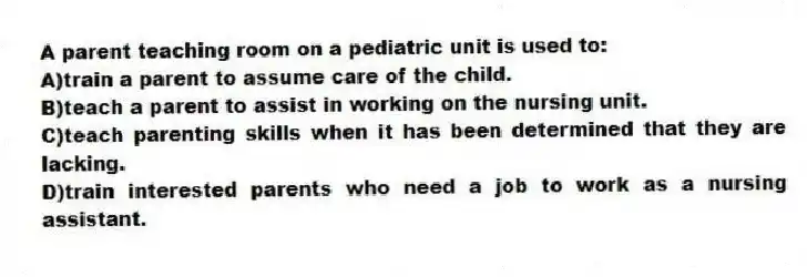 A parent teaching room on a pediatric unit is used to:
A)train a parent to assume care of the child.
B)teach a parent to assist in working on the nursing unit.
C)teach parenting skills when it has been determined that they are lacking.
D)train interested parents who need a job to work as a nursing assistant.