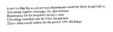 A service that the social services department would be likely to provide is:
A)locating supplies necessary for skin traction.
B)arranging for the hospital's social events.
C)locating custodial care facilities for patients.
D)providing social outlets for the patient after discharge.