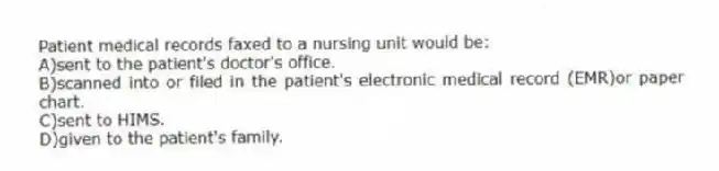 Patient medical records faxed to a nursing unit would be:
A)sent to the patient's doctor's office.
B)scanned into or filed in the patient's electronic medical record (EMR)or paper chart.
C)sent to HIMS.
D)given to the patient's family.