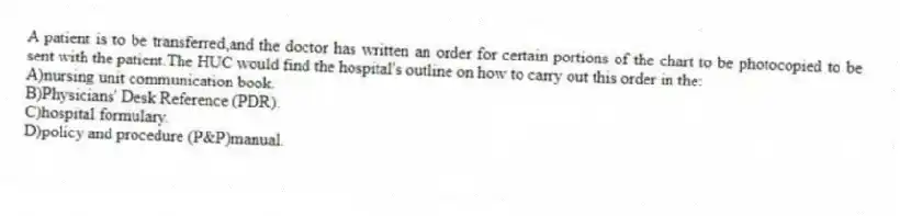 A patient is to be transferred,and the doctor has written an order for certain portions of the chart to be photocopied to be sent with the patient.The HUC would find the hospital's outline on how to carry out this order in the:
A)nursing unit communication book.
B)Physicians' Desk Reference (PDR).
C)hospital formulary.
D)policy and procedure (P&P)manual.