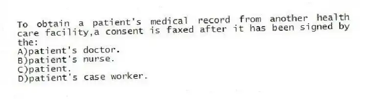 To obtain a patient's medical record from another health care facility,a consent is faxed after it has been signed by the:
A)patient's doctor.
B)patient's nurse.
C)patient.
D)patient's case worker.