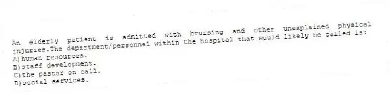 An elderly patient is admitted with bruising and other unexplained physical injuries.The department/personnel within the hospital that would likely be called is:
A)human resources.
B)staff development.
C)the pastor on call.
D)social services.