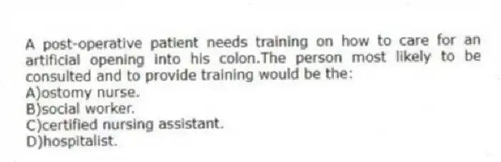 A post-operative patient needs training on how to care for an artificial opening into his colon.The person most likely to be consulted and to provide training would be the:
A)ostomy nurse.
B)social worker.
C)certified nursing assistant.
D)hospitalist.