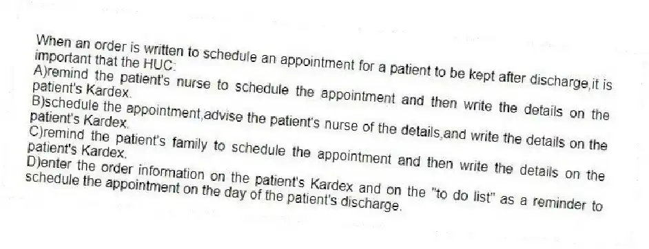 When an order is written to schedule an appointment for a patient to be kept after discharge,it is important that the HUC:
A)remind the patient's nurse to schedule the appointment and then write the details on the patient's Kardex.
B)schedule the appointment,advise the patient's nurse of the details,and write the details on the patient's Kardex.
C)remind the patient's family to schedule the appointment and then write the details on the patient's Kardex.
D)enter the order information on the patient's Kardex and on the "to do list" as a reminder to schedule the appointment on the day of the patient's discharge.