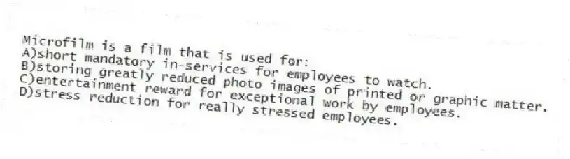 Microfilm is a film that is used for:
A)short mandatory in-services for employees to watch.
B)storing greatly reduced photo images of printed or graphic matter.
C)entertainment reward for exceptional work by employees.
D)stress reduction for really stressed employees.