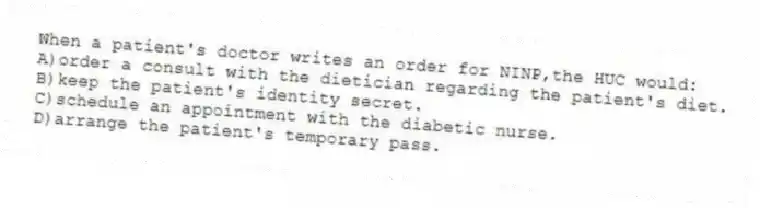 When a patient's doctor writes an order for NINP,the HUC would:
A)order a consult with the dietician regarding the patient's diet.
B)keep the patient's identity secret.
C)schedule an appointment with the diabetic nurse.
D)arrange the patient's temporary pass.