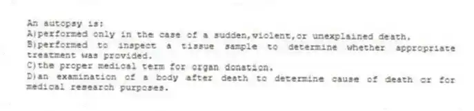 An autopsy is:
A)performed only in the case of a sudden,violent,or unexplained death.
B)performed to inspect a tissue sample to determine whether appropriate treatment was provided.
C)the proper medical term for organ donation.
D)an examination of a body after death to determine cause of death or for medical research purposes.