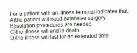 For a patient with an illness,terminal indicates that:
A)the patient will need extensive surgery.
B)isolation procedures are needed.
C)the illness will end in death.
D)the illness will last for an extended time.