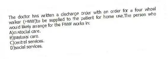 The doctor has written a discharge order with an order for a four wheel walker (FWW)to be supplied to the patient for home use.The person who would likely arrange for the FWW works in:
A)custodial care.
B)pastoral care.
C)central services.
D)social services.