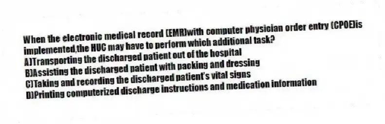 When the electronic medical record (EMR)with computer physician order entry (CPOE)is implemented,the HUC may have to perform which additional task?
A)Transporting the discharged patient out of the hospital
B)Assisting the discharged patient with packing and dressing
C)Taking and recording the discharged patient's vital signs
D)Printing computerized discharge instructions and medication information
