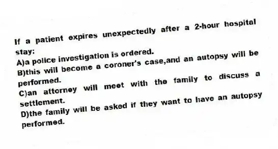 If a patient expires unexpectedly after a 2-hour hospital stay:
A)a police investigation is ordered.
B)this will become a coroner's case,and an autopsy will be performed.
C)an attorney will meet with the family to discuss a settlement.
D)the family will be asked if they want to have an autopsy performed.