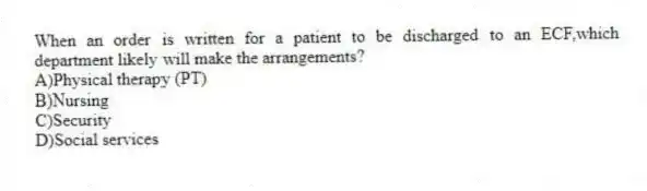 When an order is written for a patient to be discharged to an ECF,which department likely will make the arrangements?
A)Physical therapy (PT)
B)Nursing
C)Security
D)Social services