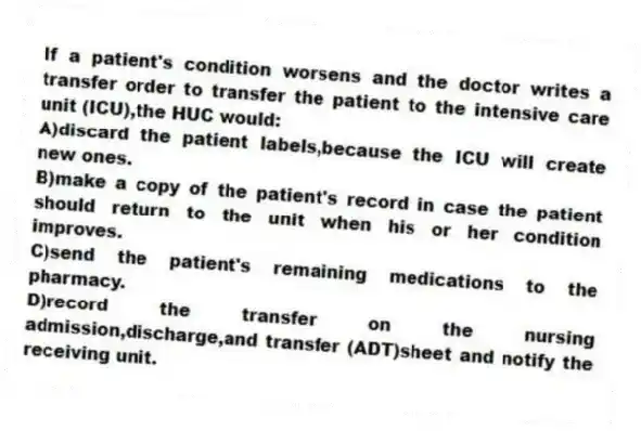 If a patient's condition worsens and the doctor writes a transfer order to transfer the patient to the intensive care unit (ICU),the HUC would:
A)discard the patient labels,because the ICU will create new ones.
B)make a copy of the patient's record in case the patient should return to the unit when his or her condition improves.
C)send the patient's remaining medications to the pharmacy.
D)record the transfer on the nursing admission,discharge,and transfer (ADT)sheet and notify the receiving unit.