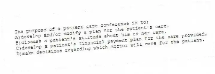 The purpose of a patient care conference is to:
A)develop and/or modify a plan for the patient's care.
B)discuss a patient's attitude about his or her care.
C)develop a patient's financial payment plan for the care provided.
D)make decisions regarding which doctor will care for the patient.