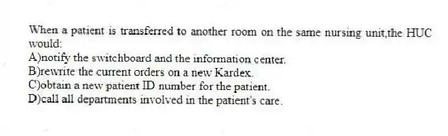 When a patient is transferred to another room on the same nursing unit,the HUC would:
A)notify the switchboard and the information center.
B)rewrite the current orders on a new Kardex.
C)obtain a new patient ID number for the patient.
D)call all departments involved in the patient's care.