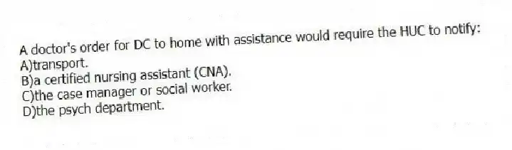 A doctor's order for DC to home with assistance would require the HUC to notify:
A)transport.
B)a certified nursing assistant (CNA).
C)the case manager or social worker.
D)the psych department.
