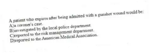 A patient who expires after being admitted with a gunshot wound would be:
A)a coroner's case.
B)investigated by the local police department.
C)reported to the risk management department.
D)reported to the American Medical Association.
