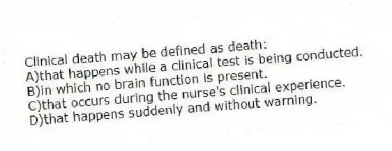 Clinical death may be defined as death:
A)that happens while a clinical test is being conducted.
B)in which no brain function is present.
C)that occurs during the nurse's clinical experience.
D)that happens suddenly and without warning.