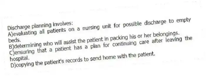 Discharge planning involves:
A)evaluating all patients on a nursing unit for possible discharge to empty beds.
B)determining who will assist the patient in packing his or her belongings.
C)ensuring that a patient has a plan for continuing care after leaving the hospital.
D)copying the patient's records to send home with the patient.