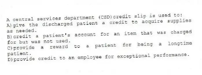 A central services department (CSD)credit slip is used to:
A)give the discharged patient a credit to acquire supplies as needed.
B)credit a patient's account for an item that was charged for but was not used.
C)provide a reward to a patient for being a longtime patient.
D)provide credit to an employee for exceptional performance.