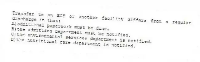 Transfer to an ECF or another facility differs from a regular discharge in that:
A)additional paperwork must be done.
B)the admitting department must be notified.
C)the environmental services department is notified.
D)the nutritional care department is notified.