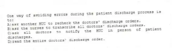 One way of avoiding errors during the patient discharge process is to:
A)ask another HUC to recheck the doctors' discharge orders.
B)ask the nurses to transcribe all doctors' discharge orders.
C)ask all doctors to notify the HUC in person of patient discharges.
D)read the entire doctors' discharge order.
