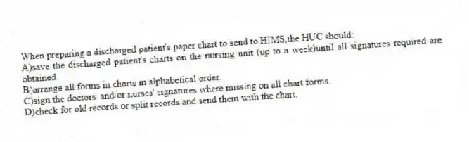 When preparing a discharged patient's paper chart to send to HIMS,the HUC should:
A)save the discharged patient's charts on the nursing unit (up to a week)until all signatures required are obtained.
B)arrange all forms in charts in alphabetical order.
C)sign the doctors' and/or nurses' signatures where missing on all chart forms.
D)check for old records or split records and send them with the chart.