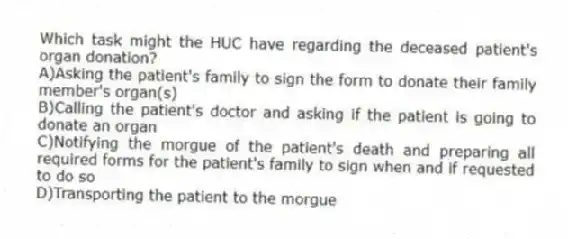 Which task might the HUC have regarding the deceased patient's organ donation?
A)Asking the patient's family to sign the form to donate their family member's organ(s)
B)Calling the patient's doctor and asking if the patient is going to donate an organ
C)Notifying the morgue of the patient's death and preparing all required forms for the patient's family to sign when and if requested to do so
D)Transporting the patient to the morgue