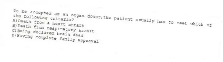 To be accepted as an organ donor,the patient usually has to meet which of the following criteria?
A)Death from a heart attack
B)Death from respiratory arrest
C)Being declared brain dead
D)Having complete family approval