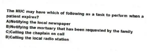 The HUC may have which of following as a task to perform when a patient expires?
A)Notifying the local newspaper
B)Notifying the mortuary that has been requested by the family
C)Calling the chaplain on call
D)Calling the local radio station