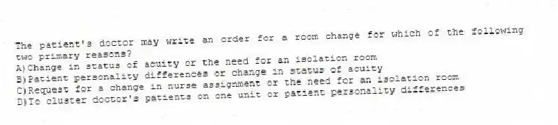 The patient's doctor may write an order for a room change for which of the following two primary reasons?
A)Change in status of acuity or the need for an isolation room
B)Patient personality differences or change in status of acuity
C)Request for a change in nurse assignment or the need for an isolation room
D)To cluster doctor's patients on one unit or patient personality differences