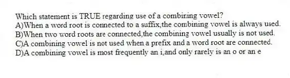 Which statement is TRUE regarding use of a combining vowel?
A)When a word root is connected to a suffix,the combining vowel is always used.
B)When two word roots are connected,the combining vowel usually is not used.
C)A combining vowel is not used when a prefix and a word root are connected.
D)A combining vowel is most frequently an i,and only rarely is an o or an e