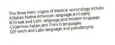 The three main origins of medical terminology include:
A)Italian,Native American language,and slang
B)Greek and Latin language,and modern language
C)German,Italian,and French languages
D)French and Latin language,and pseudonyms