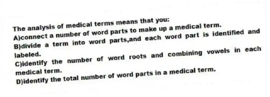 The analysis of medical terms means that you:
A)connect a number of word parts to make up a medical term.
B)divide a term into word parts,and each word part is identified and labeled.
C)identify the number of word roots and combining vowels in each medical term.
D)identify the total number of word parts in a medical term.